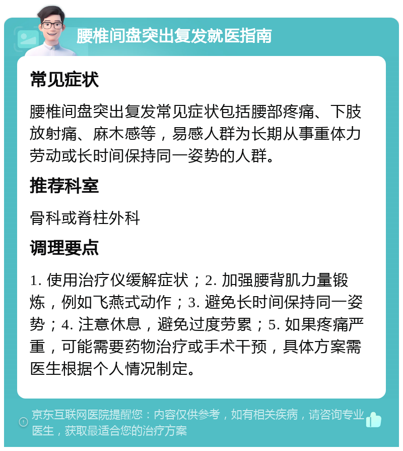 腰椎间盘突出复发就医指南 常见症状 腰椎间盘突出复发常见症状包括腰部疼痛、下肢放射痛、麻木感等，易感人群为长期从事重体力劳动或长时间保持同一姿势的人群。 推荐科室 骨科或脊柱外科 调理要点 1. 使用治疗仪缓解症状；2. 加强腰背肌力量锻炼，例如飞燕式动作；3. 避免长时间保持同一姿势；4. 注意休息，避免过度劳累；5. 如果疼痛严重，可能需要药物治疗或手术干预，具体方案需医生根据个人情况制定。