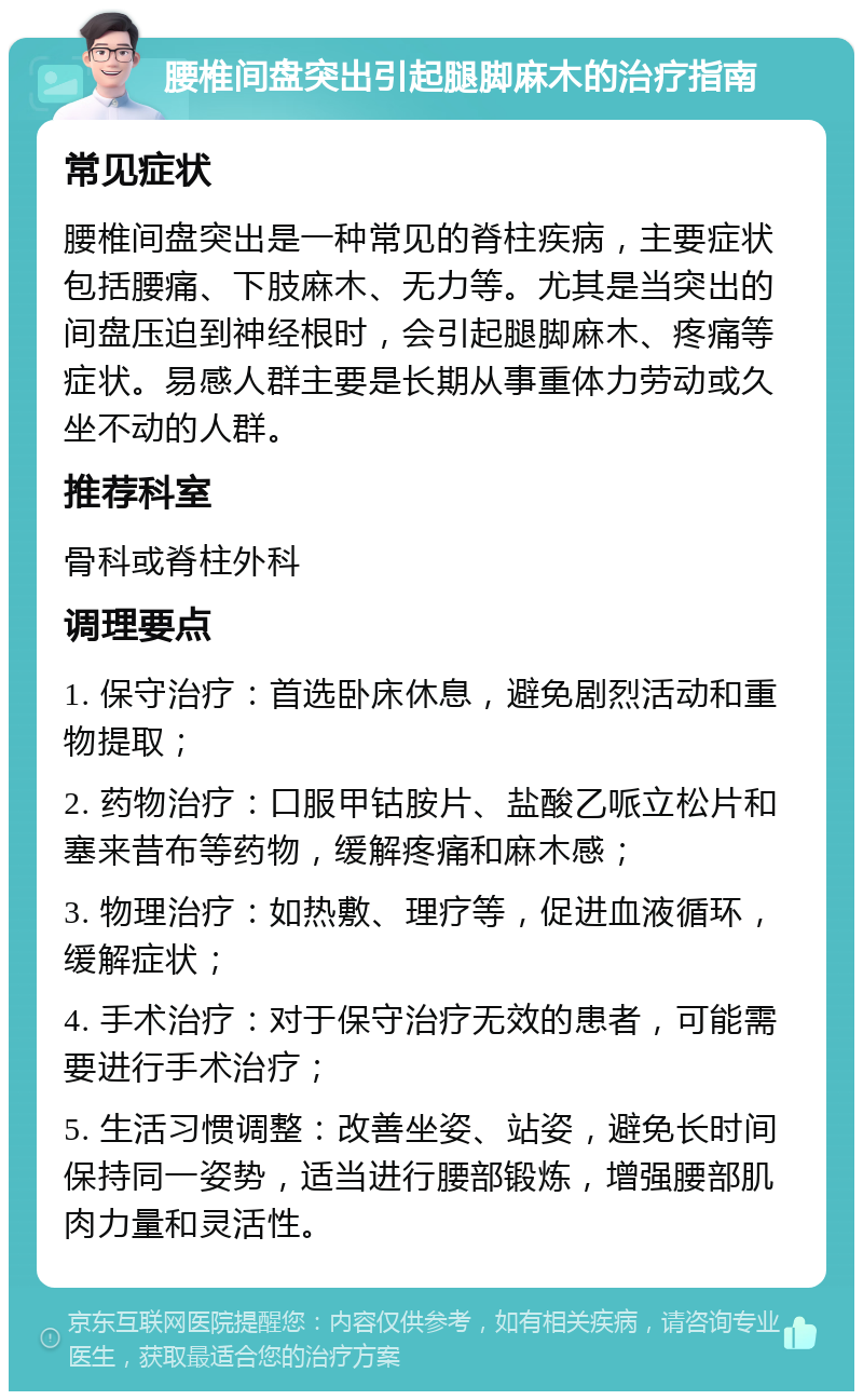 腰椎间盘突出引起腿脚麻木的治疗指南 常见症状 腰椎间盘突出是一种常见的脊柱疾病，主要症状包括腰痛、下肢麻木、无力等。尤其是当突出的间盘压迫到神经根时，会引起腿脚麻木、疼痛等症状。易感人群主要是长期从事重体力劳动或久坐不动的人群。 推荐科室 骨科或脊柱外科 调理要点 1. 保守治疗：首选卧床休息，避免剧烈活动和重物提取； 2. 药物治疗：口服甲钴胺片、盐酸乙哌立松片和塞来昔布等药物，缓解疼痛和麻木感； 3. 物理治疗：如热敷、理疗等，促进血液循环，缓解症状； 4. 手术治疗：对于保守治疗无效的患者，可能需要进行手术治疗； 5. 生活习惯调整：改善坐姿、站姿，避免长时间保持同一姿势，适当进行腰部锻炼，增强腰部肌肉力量和灵活性。