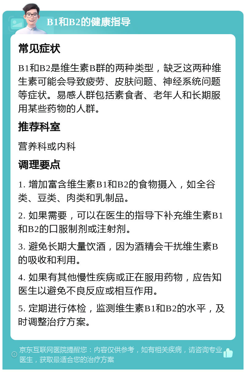 B1和B2的健康指导 常见症状 B1和B2是维生素B群的两种类型，缺乏这两种维生素可能会导致疲劳、皮肤问题、神经系统问题等症状。易感人群包括素食者、老年人和长期服用某些药物的人群。 推荐科室 营养科或内科 调理要点 1. 增加富含维生素B1和B2的食物摄入，如全谷类、豆类、肉类和乳制品。 2. 如果需要，可以在医生的指导下补充维生素B1和B2的口服制剂或注射剂。 3. 避免长期大量饮酒，因为酒精会干扰维生素B的吸收和利用。 4. 如果有其他慢性疾病或正在服用药物，应告知医生以避免不良反应或相互作用。 5. 定期进行体检，监测维生素B1和B2的水平，及时调整治疗方案。