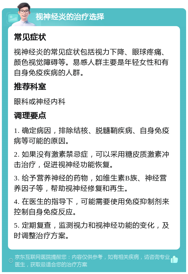 视神经炎的治疗选择 常见症状 视神经炎的常见症状包括视力下降、眼球疼痛、颜色视觉障碍等。易感人群主要是年轻女性和有自身免疫疾病的人群。 推荐科室 眼科或神经内科 调理要点 1. 确定病因，排除结核、脱髓鞘疾病、自身免疫病等可能的原因。 2. 如果没有激素禁忌症，可以采用糖皮质激素冲击治疗，促进视神经功能恢复。 3. 给予营养神经的药物，如维生素B族、神经营养因子等，帮助视神经修复和再生。 4. 在医生的指导下，可能需要使用免疫抑制剂来控制自身免疫反应。 5. 定期复查，监测视力和视神经功能的变化，及时调整治疗方案。