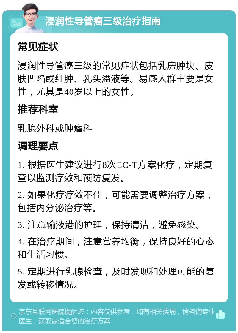 浸润性导管癌三级治疗指南 常见症状 浸润性导管癌三级的常见症状包括乳房肿块、皮肤凹陷或红肿、乳头溢液等。易感人群主要是女性，尤其是40岁以上的女性。 推荐科室 乳腺外科或肿瘤科 调理要点 1. 根据医生建议进行8次EC-T方案化疗，定期复查以监测疗效和预防复发。 2. 如果化疗疗效不佳，可能需要调整治疗方案，包括内分泌治疗等。 3. 注意输液港的护理，保持清洁，避免感染。 4. 在治疗期间，注意营养均衡，保持良好的心态和生活习惯。 5. 定期进行乳腺检查，及时发现和处理可能的复发或转移情况。