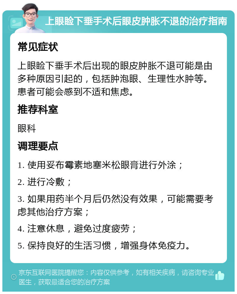 上眼睑下垂手术后眼皮肿胀不退的治疗指南 常见症状 上眼睑下垂手术后出现的眼皮肿胀不退可能是由多种原因引起的，包括肿泡眼、生理性水肿等。患者可能会感到不适和焦虑。 推荐科室 眼科 调理要点 1. 使用妥布霉素地塞米松眼膏进行外涂； 2. 进行冷敷； 3. 如果用药半个月后仍然没有效果，可能需要考虑其他治疗方案； 4. 注意休息，避免过度疲劳； 5. 保持良好的生活习惯，增强身体免疫力。