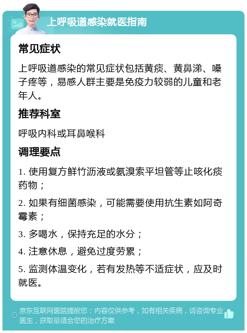 上呼吸道感染就医指南 常见症状 上呼吸道感染的常见症状包括黄痰、黄鼻涕、嗓子疼等，易感人群主要是免疫力较弱的儿童和老年人。 推荐科室 呼吸内科或耳鼻喉科 调理要点 1. 使用复方鲜竹沥液或氨溴索平坦管等止咳化痰药物； 2. 如果有细菌感染，可能需要使用抗生素如阿奇霉素； 3. 多喝水，保持充足的水分； 4. 注意休息，避免过度劳累； 5. 监测体温变化，若有发热等不适症状，应及时就医。