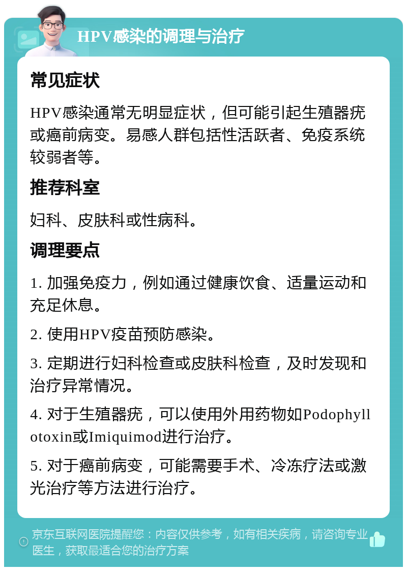 HPV感染的调理与治疗 常见症状 HPV感染通常无明显症状，但可能引起生殖器疣或癌前病变。易感人群包括性活跃者、免疫系统较弱者等。 推荐科室 妇科、皮肤科或性病科。 调理要点 1. 加强免疫力，例如通过健康饮食、适量运动和充足休息。 2. 使用HPV疫苗预防感染。 3. 定期进行妇科检查或皮肤科检查，及时发现和治疗异常情况。 4. 对于生殖器疣，可以使用外用药物如Podophyllotoxin或Imiquimod进行治疗。 5. 对于癌前病变，可能需要手术、冷冻疗法或激光治疗等方法进行治疗。