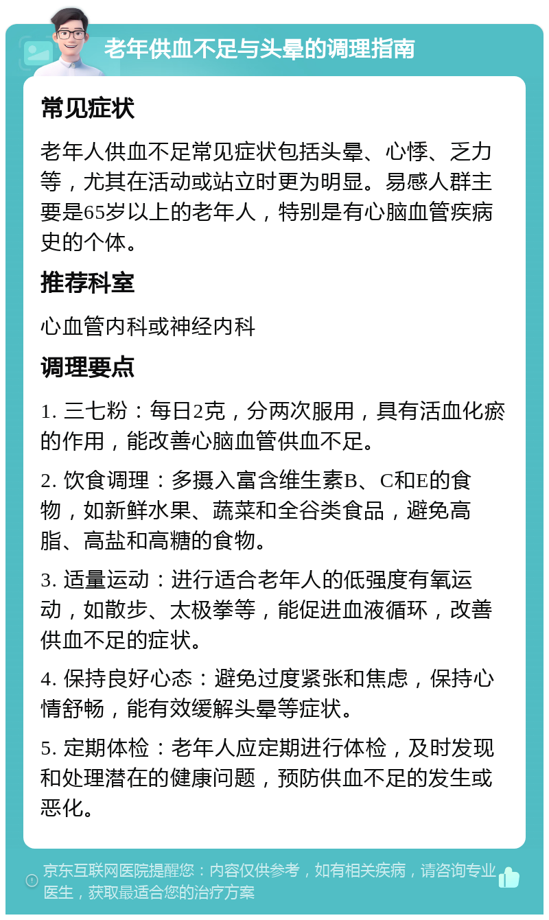 老年供血不足与头晕的调理指南 常见症状 老年人供血不足常见症状包括头晕、心悸、乏力等，尤其在活动或站立时更为明显。易感人群主要是65岁以上的老年人，特别是有心脑血管疾病史的个体。 推荐科室 心血管内科或神经内科 调理要点 1. 三七粉：每日2克，分两次服用，具有活血化瘀的作用，能改善心脑血管供血不足。 2. 饮食调理：多摄入富含维生素B、C和E的食物，如新鲜水果、蔬菜和全谷类食品，避免高脂、高盐和高糖的食物。 3. 适量运动：进行适合老年人的低强度有氧运动，如散步、太极拳等，能促进血液循环，改善供血不足的症状。 4. 保持良好心态：避免过度紧张和焦虑，保持心情舒畅，能有效缓解头晕等症状。 5. 定期体检：老年人应定期进行体检，及时发现和处理潜在的健康问题，预防供血不足的发生或恶化。