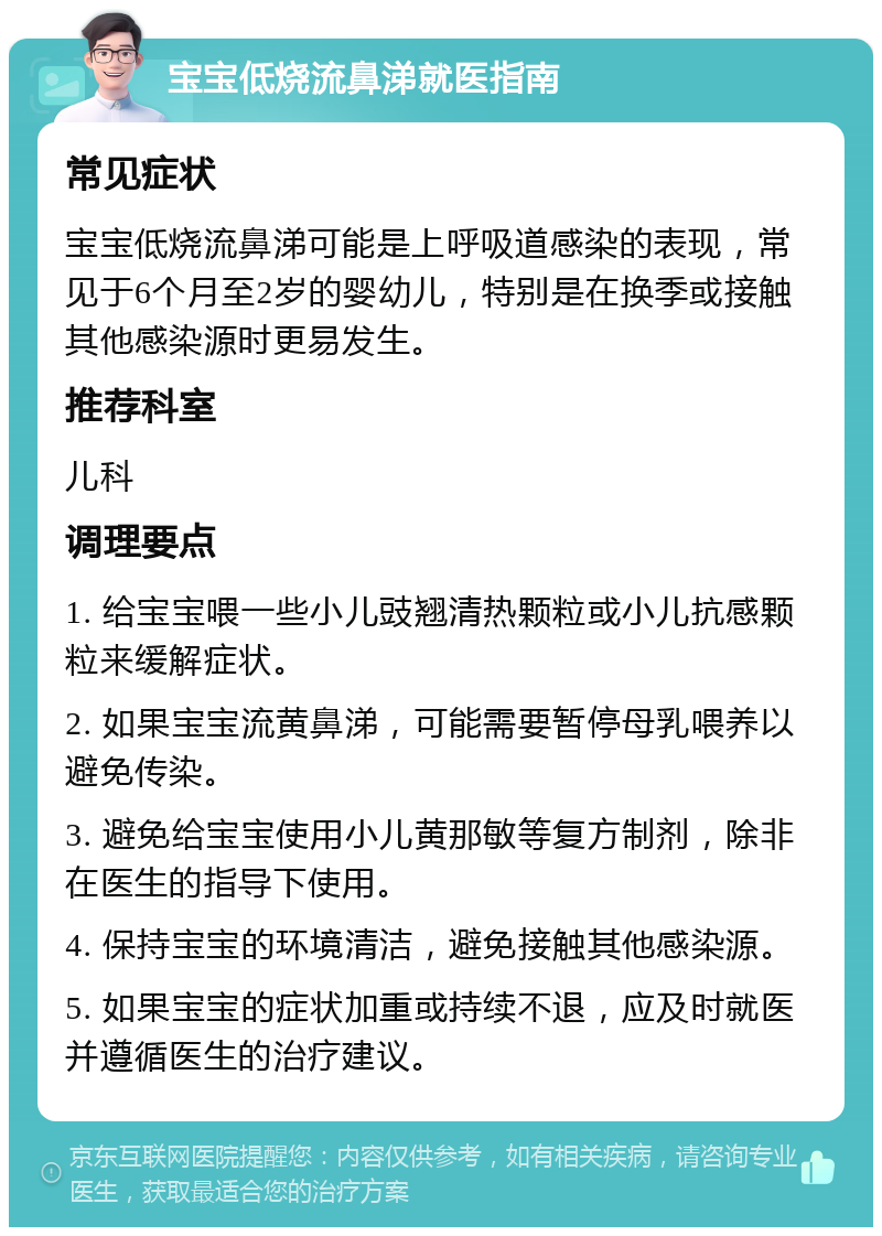 宝宝低烧流鼻涕就医指南 常见症状 宝宝低烧流鼻涕可能是上呼吸道感染的表现，常见于6个月至2岁的婴幼儿，特别是在换季或接触其他感染源时更易发生。 推荐科室 儿科 调理要点 1. 给宝宝喂一些小儿豉翘清热颗粒或小儿抗感颗粒来缓解症状。 2. 如果宝宝流黄鼻涕，可能需要暂停母乳喂养以避免传染。 3. 避免给宝宝使用小儿黄那敏等复方制剂，除非在医生的指导下使用。 4. 保持宝宝的环境清洁，避免接触其他感染源。 5. 如果宝宝的症状加重或持续不退，应及时就医并遵循医生的治疗建议。