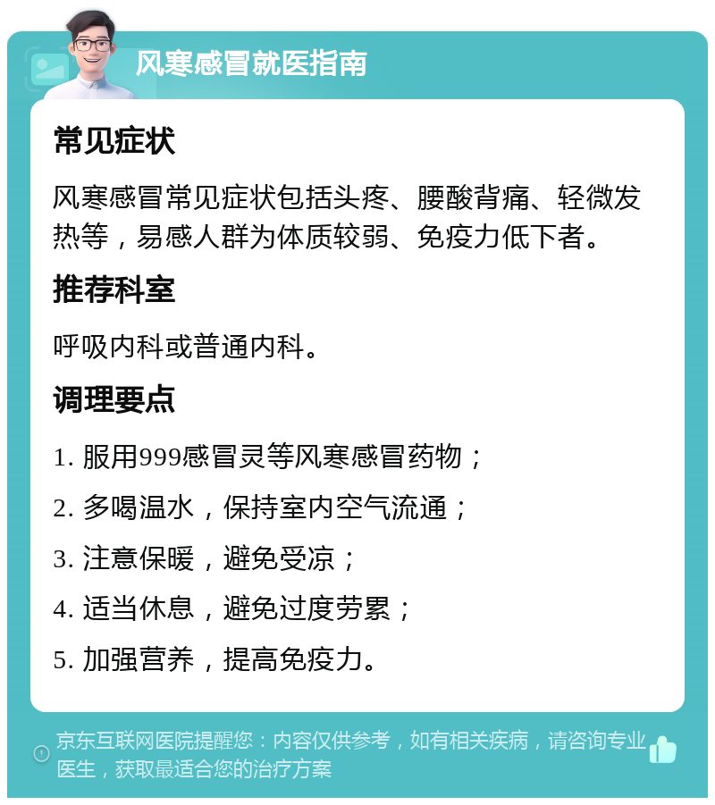 风寒感冒就医指南 常见症状 风寒感冒常见症状包括头疼、腰酸背痛、轻微发热等，易感人群为体质较弱、免疫力低下者。 推荐科室 呼吸内科或普通内科。 调理要点 1. 服用999感冒灵等风寒感冒药物； 2. 多喝温水，保持室内空气流通； 3. 注意保暖，避免受凉； 4. 适当休息，避免过度劳累； 5. 加强营养，提高免疫力。