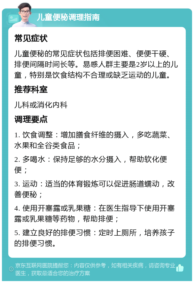 儿童便秘调理指南 常见症状 儿童便秘的常见症状包括排便困难、便便干硬、排便间隔时间长等。易感人群主要是2岁以上的儿童，特别是饮食结构不合理或缺乏运动的儿童。 推荐科室 儿科或消化内科 调理要点 1. 饮食调整：增加膳食纤维的摄入，多吃蔬菜、水果和全谷类食品； 2. 多喝水：保持足够的水分摄入，帮助软化便便； 3. 运动：适当的体育锻炼可以促进肠道蠕动，改善便秘； 4. 使用开塞露或乳果糖：在医生指导下使用开塞露或乳果糖等药物，帮助排便； 5. 建立良好的排便习惯：定时上厕所，培养孩子的排便习惯。