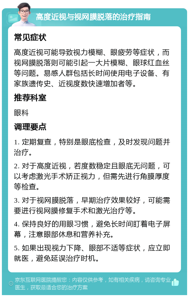 高度近视与视网膜脱落的治疗指南 常见症状 高度近视可能导致视力模糊、眼疲劳等症状，而视网膜脱落则可能引起一大片模糊、眼球红血丝等问题。易感人群包括长时间使用电子设备、有家族遗传史、近视度数快速增加者等。 推荐科室 眼科 调理要点 1. 定期复查，特别是眼底检查，及时发现问题并治疗。 2. 对于高度近视，若度数稳定且眼底无问题，可以考虑激光手术矫正视力，但需先进行角膜厚度等检查。 3. 对于视网膜脱落，早期治疗效果较好，可能需要进行视网膜修复手术和激光治疗等。 4. 保持良好的用眼习惯，避免长时间盯着电子屏幕，注意眼部休息和营养补充。 5. 如果出现视力下降、眼部不适等症状，应立即就医，避免延误治疗时机。