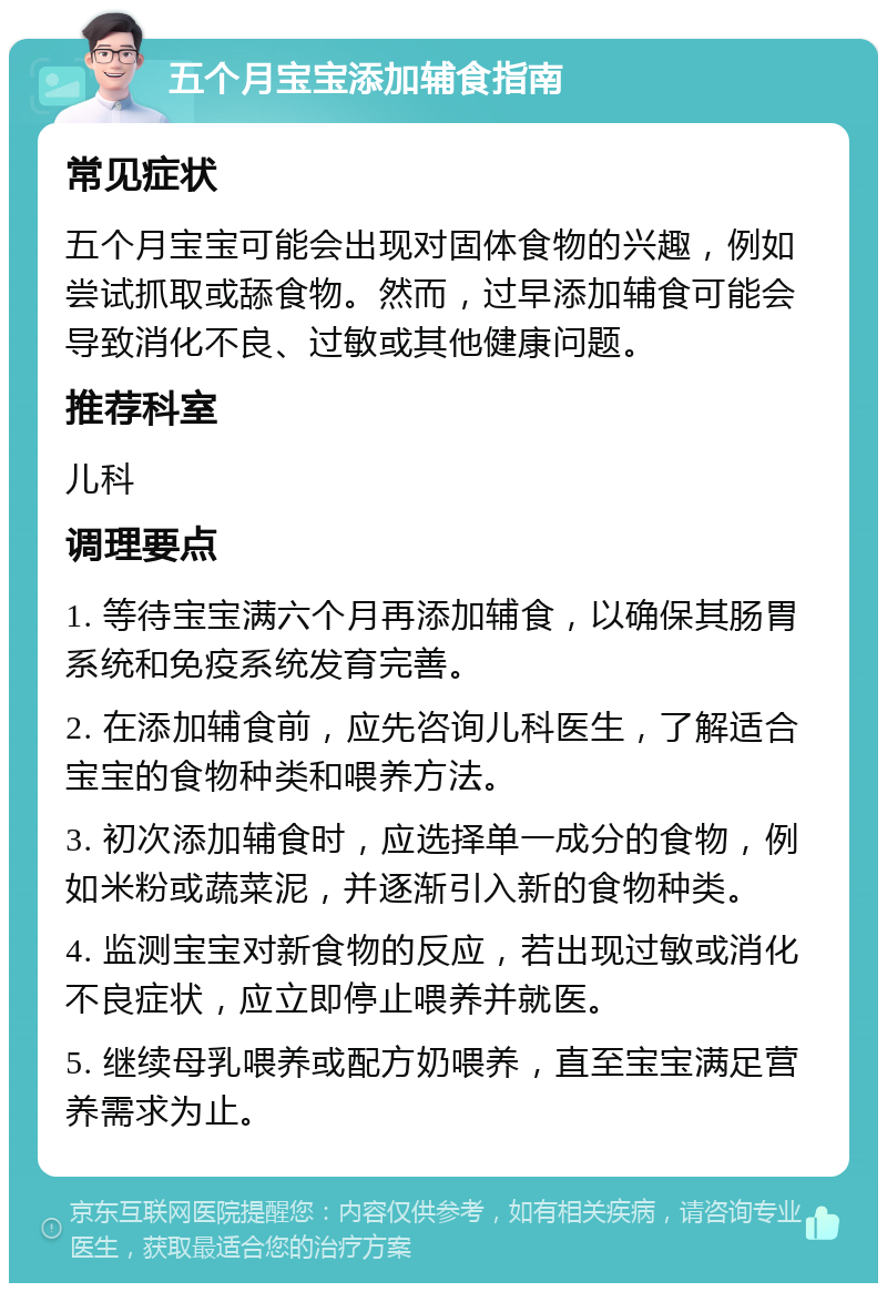 五个月宝宝添加辅食指南 常见症状 五个月宝宝可能会出现对固体食物的兴趣，例如尝试抓取或舔食物。然而，过早添加辅食可能会导致消化不良、过敏或其他健康问题。 推荐科室 儿科 调理要点 1. 等待宝宝满六个月再添加辅食，以确保其肠胃系统和免疫系统发育完善。 2. 在添加辅食前，应先咨询儿科医生，了解适合宝宝的食物种类和喂养方法。 3. 初次添加辅食时，应选择单一成分的食物，例如米粉或蔬菜泥，并逐渐引入新的食物种类。 4. 监测宝宝对新食物的反应，若出现过敏或消化不良症状，应立即停止喂养并就医。 5. 继续母乳喂养或配方奶喂养，直至宝宝满足营养需求为止。