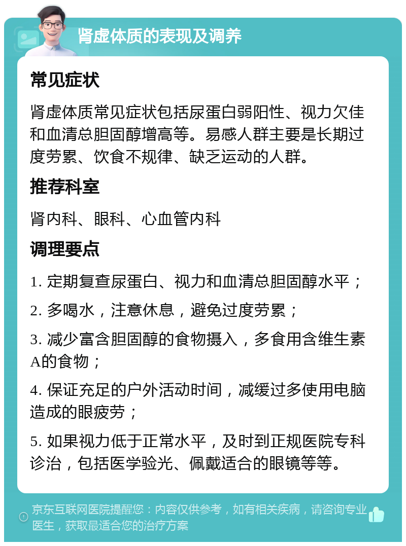 肾虚体质的表现及调养 常见症状 肾虚体质常见症状包括尿蛋白弱阳性、视力欠佳和血清总胆固醇增高等。易感人群主要是长期过度劳累、饮食不规律、缺乏运动的人群。 推荐科室 肾内科、眼科、心血管内科 调理要点 1. 定期复查尿蛋白、视力和血清总胆固醇水平； 2. 多喝水，注意休息，避免过度劳累； 3. 减少富含胆固醇的食物摄入，多食用含维生素A的食物； 4. 保证充足的户外活动时间，减缓过多使用电脑造成的眼疲劳； 5. 如果视力低于正常水平，及时到正规医院专科诊治，包括医学验光、佩戴适合的眼镜等等。