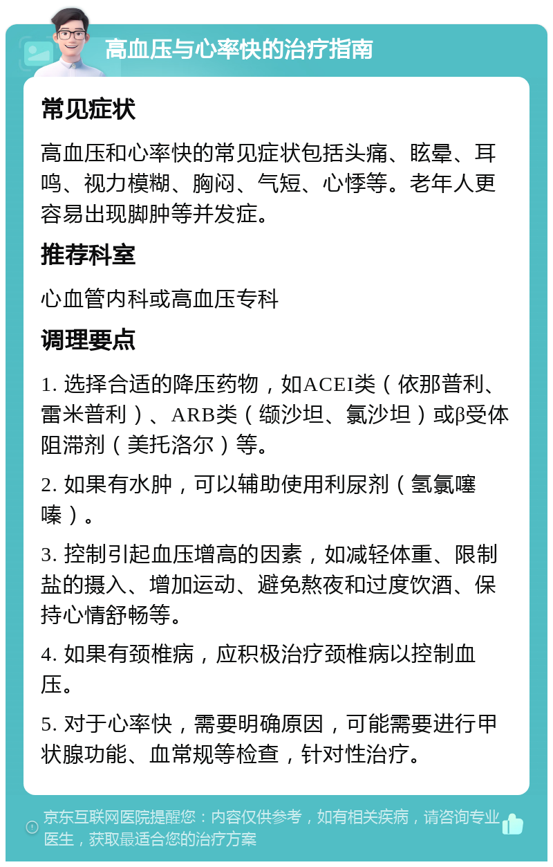 高血压与心率快的治疗指南 常见症状 高血压和心率快的常见症状包括头痛、眩晕、耳鸣、视力模糊、胸闷、气短、心悸等。老年人更容易出现脚肿等并发症。 推荐科室 心血管内科或高血压专科 调理要点 1. 选择合适的降压药物，如ACEI类（依那普利、雷米普利）、ARB类（缬沙坦、氯沙坦）或β受体阻滞剂（美托洛尔）等。 2. 如果有水肿，可以辅助使用利尿剂（氢氯噻嗪）。 3. 控制引起血压增高的因素，如减轻体重、限制盐的摄入、增加运动、避免熬夜和过度饮酒、保持心情舒畅等。 4. 如果有颈椎病，应积极治疗颈椎病以控制血压。 5. 对于心率快，需要明确原因，可能需要进行甲状腺功能、血常规等检查，针对性治疗。