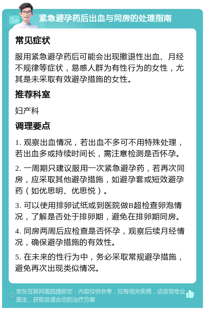 紧急避孕药后出血与同房的处理指南 常见症状 服用紧急避孕药后可能会出现撤退性出血、月经不规律等症状，易感人群为有性行为的女性，尤其是未采取有效避孕措施的女性。 推荐科室 妇产科 调理要点 1. 观察出血情况，若出血不多可不用特殊处理，若出血多或持续时间长，需注意检测是否怀孕。 2. 一周期只建议服用一次紧急避孕药，若再次同房，应采取其他避孕措施，如避孕套或短效避孕药（如优思明、优思悦）。 3. 可以使用排卵试纸或到医院做B超检查卵泡情况，了解是否处于排卵期，避免在排卵期同房。 4. 同房两周后应检查是否怀孕，观察后续月经情况，确保避孕措施的有效性。 5. 在未来的性行为中，务必采取常规避孕措施，避免再次出现类似情况。