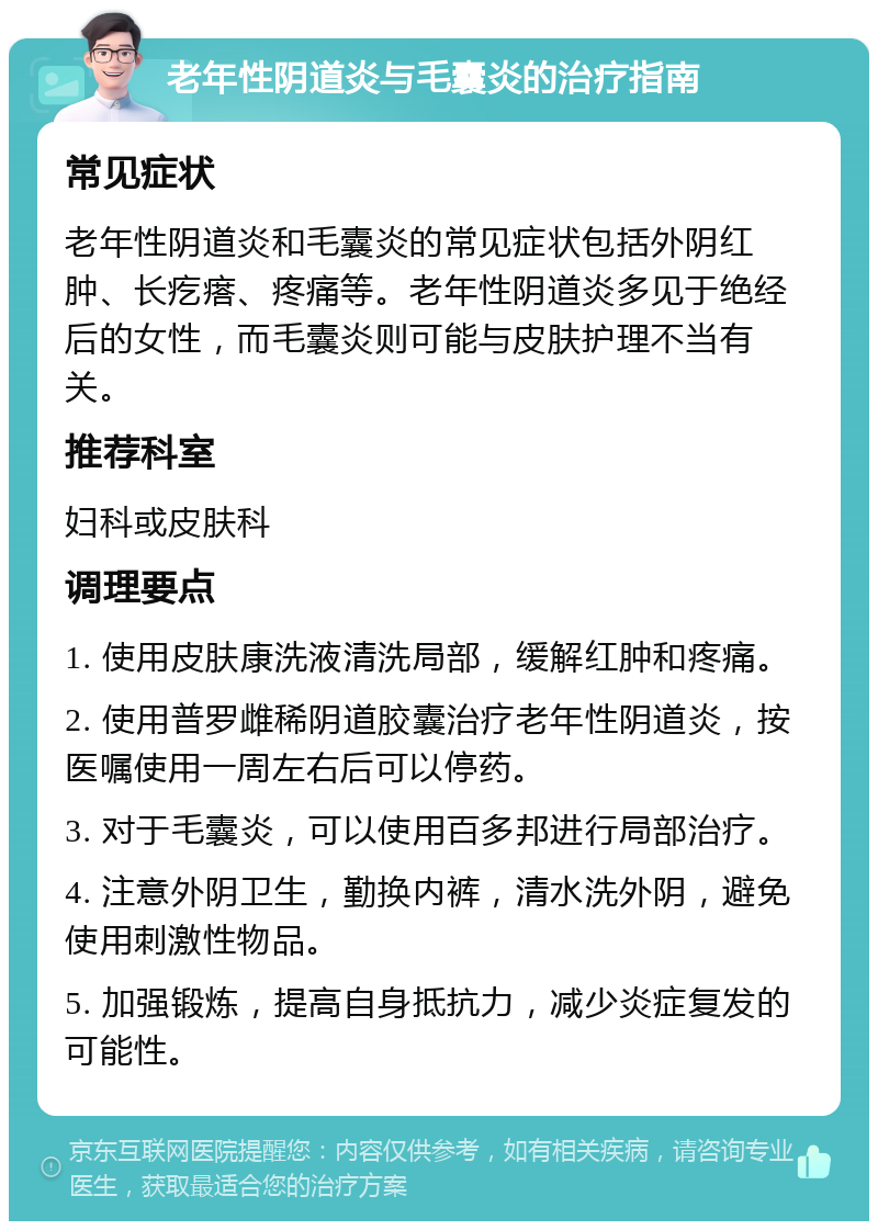 老年性阴道炎与毛囊炎的治疗指南 常见症状 老年性阴道炎和毛囊炎的常见症状包括外阴红肿、长疙瘩、疼痛等。老年性阴道炎多见于绝经后的女性，而毛囊炎则可能与皮肤护理不当有关。 推荐科室 妇科或皮肤科 调理要点 1. 使用皮肤康洗液清洗局部，缓解红肿和疼痛。 2. 使用普罗雌稀阴道胶囊治疗老年性阴道炎，按医嘱使用一周左右后可以停药。 3. 对于毛囊炎，可以使用百多邦进行局部治疗。 4. 注意外阴卫生，勤换内裤，清水洗外阴，避免使用刺激性物品。 5. 加强锻炼，提高自身抵抗力，减少炎症复发的可能性。