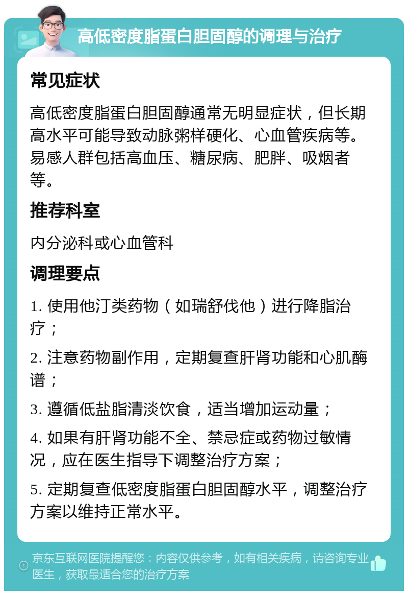 高低密度脂蛋白胆固醇的调理与治疗 常见症状 高低密度脂蛋白胆固醇通常无明显症状，但长期高水平可能导致动脉粥样硬化、心血管疾病等。易感人群包括高血压、糖尿病、肥胖、吸烟者等。 推荐科室 内分泌科或心血管科 调理要点 1. 使用他汀类药物（如瑞舒伐他）进行降脂治疗； 2. 注意药物副作用，定期复查肝肾功能和心肌酶谱； 3. 遵循低盐脂清淡饮食，适当增加运动量； 4. 如果有肝肾功能不全、禁忌症或药物过敏情况，应在医生指导下调整治疗方案； 5. 定期复查低密度脂蛋白胆固醇水平，调整治疗方案以维持正常水平。