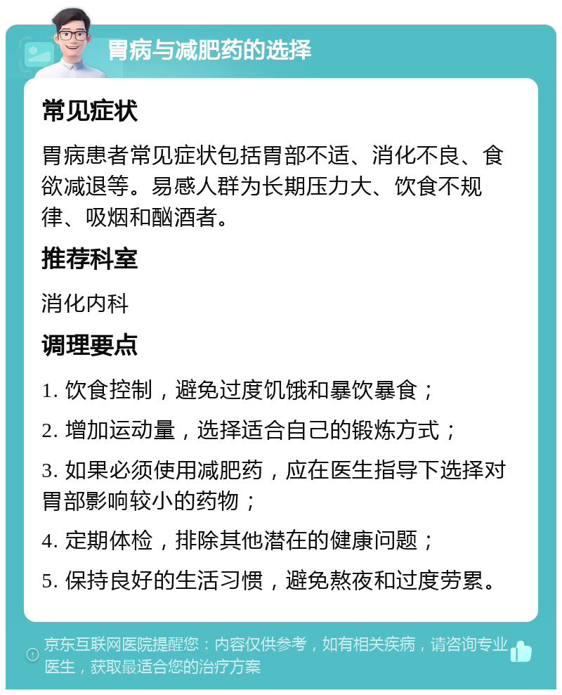 胃病与减肥药的选择 常见症状 胃病患者常见症状包括胃部不适、消化不良、食欲减退等。易感人群为长期压力大、饮食不规律、吸烟和酗酒者。 推荐科室 消化内科 调理要点 1. 饮食控制，避免过度饥饿和暴饮暴食； 2. 增加运动量，选择适合自己的锻炼方式； 3. 如果必须使用减肥药，应在医生指导下选择对胃部影响较小的药物； 4. 定期体检，排除其他潜在的健康问题； 5. 保持良好的生活习惯，避免熬夜和过度劳累。