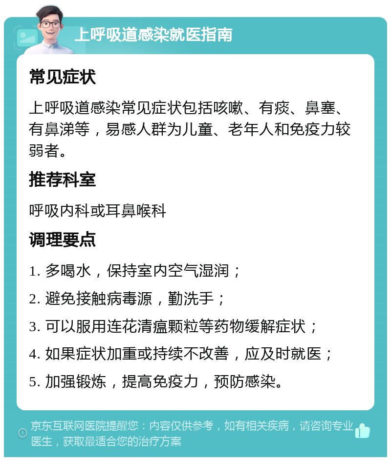 上呼吸道感染就医指南 常见症状 上呼吸道感染常见症状包括咳嗽、有痰、鼻塞、有鼻涕等，易感人群为儿童、老年人和免疫力较弱者。 推荐科室 呼吸内科或耳鼻喉科 调理要点 1. 多喝水，保持室内空气湿润； 2. 避免接触病毒源，勤洗手； 3. 可以服用连花清瘟颗粒等药物缓解症状； 4. 如果症状加重或持续不改善，应及时就医； 5. 加强锻炼，提高免疫力，预防感染。