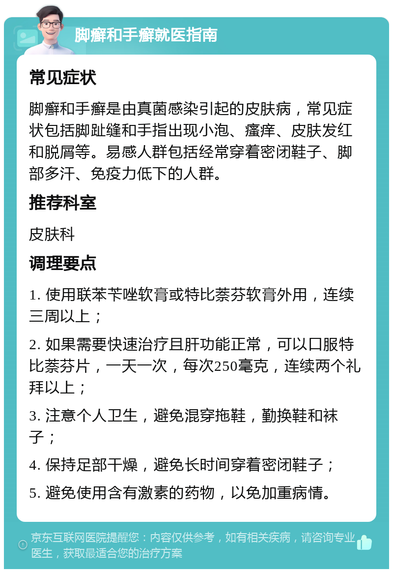 脚癣和手癣就医指南 常见症状 脚癣和手癣是由真菌感染引起的皮肤病，常见症状包括脚趾缝和手指出现小泡、瘙痒、皮肤发红和脱屑等。易感人群包括经常穿着密闭鞋子、脚部多汗、免疫力低下的人群。 推荐科室 皮肤科 调理要点 1. 使用联苯苄唑软膏或特比萘芬软膏外用，连续三周以上； 2. 如果需要快速治疗且肝功能正常，可以口服特比萘芬片，一天一次，每次250毫克，连续两个礼拜以上； 3. 注意个人卫生，避免混穿拖鞋，勤换鞋和袜子； 4. 保持足部干燥，避免长时间穿着密闭鞋子； 5. 避免使用含有激素的药物，以免加重病情。