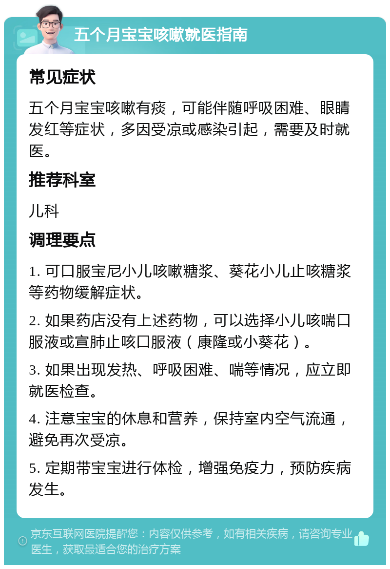 五个月宝宝咳嗽就医指南 常见症状 五个月宝宝咳嗽有痰，可能伴随呼吸困难、眼睛发红等症状，多因受凉或感染引起，需要及时就医。 推荐科室 儿科 调理要点 1. 可口服宝尼小儿咳嗽糖浆、葵花小儿止咳糖浆等药物缓解症状。 2. 如果药店没有上述药物，可以选择小儿咳喘口服液或宣肺止咳口服液（康隆或小葵花）。 3. 如果出现发热、呼吸困难、喘等情况，应立即就医检查。 4. 注意宝宝的休息和营养，保持室内空气流通，避免再次受凉。 5. 定期带宝宝进行体检，增强免疫力，预防疾病发生。