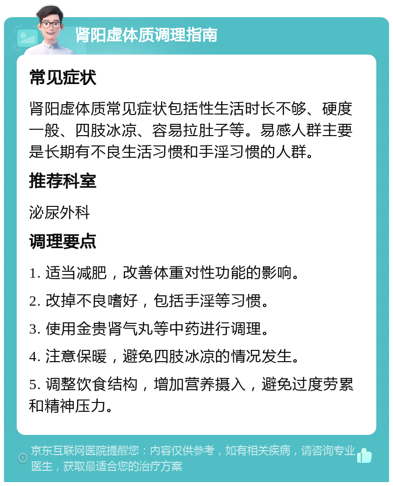 肾阳虚体质调理指南 常见症状 肾阳虚体质常见症状包括性生活时长不够、硬度一般、四肢冰凉、容易拉肚子等。易感人群主要是长期有不良生活习惯和手淫习惯的人群。 推荐科室 泌尿外科 调理要点 1. 适当减肥，改善体重对性功能的影响。 2. 改掉不良嗜好，包括手淫等习惯。 3. 使用金贵肾气丸等中药进行调理。 4. 注意保暖，避免四肢冰凉的情况发生。 5. 调整饮食结构，增加营养摄入，避免过度劳累和精神压力。