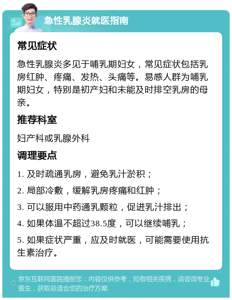 急性乳腺炎就医指南 常见症状 急性乳腺炎多见于哺乳期妇女，常见症状包括乳房红肿、疼痛、发热、头痛等。易感人群为哺乳期妇女，特别是初产妇和未能及时排空乳房的母亲。 推荐科室 妇产科或乳腺外科 调理要点 1. 及时疏通乳房，避免乳汁淤积； 2. 局部冷敷，缓解乳房疼痛和红肿； 3. 可以服用中药通乳颗粒，促进乳汁排出； 4. 如果体温不超过38.5度，可以继续哺乳； 5. 如果症状严重，应及时就医，可能需要使用抗生素治疗。