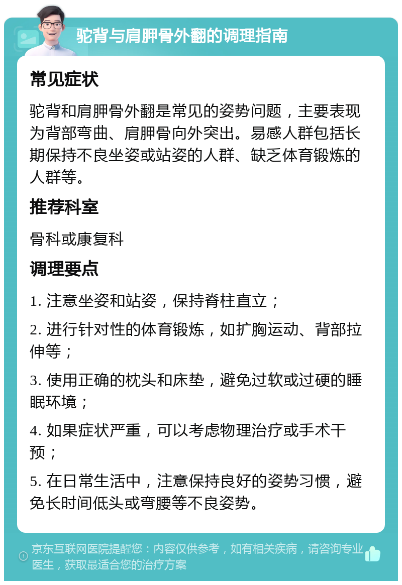 驼背与肩胛骨外翻的调理指南 常见症状 驼背和肩胛骨外翻是常见的姿势问题，主要表现为背部弯曲、肩胛骨向外突出。易感人群包括长期保持不良坐姿或站姿的人群、缺乏体育锻炼的人群等。 推荐科室 骨科或康复科 调理要点 1. 注意坐姿和站姿，保持脊柱直立； 2. 进行针对性的体育锻炼，如扩胸运动、背部拉伸等； 3. 使用正确的枕头和床垫，避免过软或过硬的睡眠环境； 4. 如果症状严重，可以考虑物理治疗或手术干预； 5. 在日常生活中，注意保持良好的姿势习惯，避免长时间低头或弯腰等不良姿势。