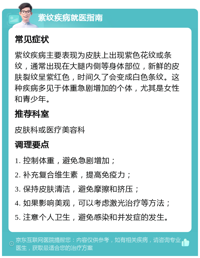 紫纹疾病就医指南 常见症状 紫纹疾病主要表现为皮肤上出现紫色花纹或条纹，通常出现在大腿内侧等身体部位，新鲜的皮肤裂纹呈紫红色，时间久了会变成白色条纹。这种疾病多见于体重急剧增加的个体，尤其是女性和青少年。 推荐科室 皮肤科或医疗美容科 调理要点 1. 控制体重，避免急剧增加； 2. 补充复合维生素，提高免疫力； 3. 保持皮肤清洁，避免摩擦和挤压； 4. 如果影响美观，可以考虑激光治疗等方法； 5. 注意个人卫生，避免感染和并发症的发生。