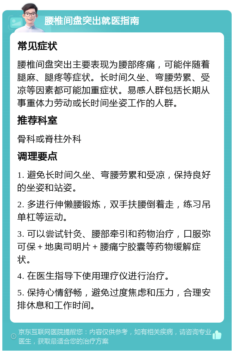 腰椎间盘突出就医指南 常见症状 腰椎间盘突出主要表现为腰部疼痛，可能伴随着腿麻、腿疼等症状。长时间久坐、弯腰劳累、受凉等因素都可能加重症状。易感人群包括长期从事重体力劳动或长时间坐姿工作的人群。 推荐科室 骨科或脊柱外科 调理要点 1. 避免长时间久坐、弯腰劳累和受凉，保持良好的坐姿和站姿。 2. 多进行伸懒腰锻炼，双手扶腰倒着走，练习吊单杠等运动。 3. 可以尝试针灸、腰部牵引和药物治疗，口服弥可保＋地奥司明片＋腰痛宁胶囊等药物缓解症状。 4. 在医生指导下使用理疗仪进行治疗。 5. 保持心情舒畅，避免过度焦虑和压力，合理安排休息和工作时间。