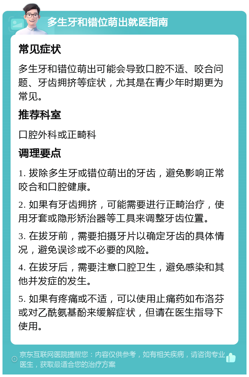 多生牙和错位萌出就医指南 常见症状 多生牙和错位萌出可能会导致口腔不适、咬合问题、牙齿拥挤等症状，尤其是在青少年时期更为常见。 推荐科室 口腔外科或正畸科 调理要点 1. 拔除多生牙或错位萌出的牙齿，避免影响正常咬合和口腔健康。 2. 如果有牙齿拥挤，可能需要进行正畸治疗，使用牙套或隐形矫治器等工具来调整牙齿位置。 3. 在拔牙前，需要拍摄牙片以确定牙齿的具体情况，避免误诊或不必要的风险。 4. 在拔牙后，需要注意口腔卫生，避免感染和其他并发症的发生。 5. 如果有疼痛或不适，可以使用止痛药如布洛芬或对乙酰氨基酚来缓解症状，但请在医生指导下使用。