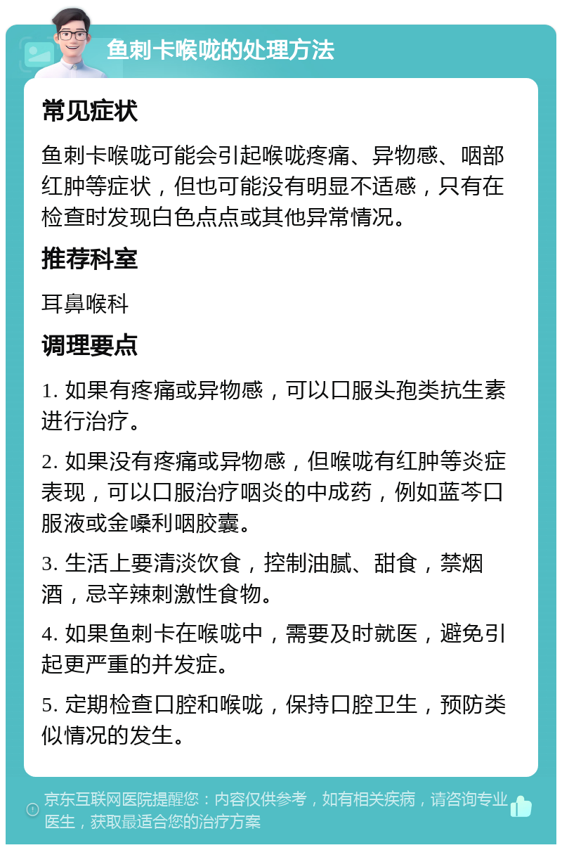 鱼刺卡喉咙的处理方法 常见症状 鱼刺卡喉咙可能会引起喉咙疼痛、异物感、咽部红肿等症状，但也可能没有明显不适感，只有在检查时发现白色点点或其他异常情况。 推荐科室 耳鼻喉科 调理要点 1. 如果有疼痛或异物感，可以口服头孢类抗生素进行治疗。 2. 如果没有疼痛或异物感，但喉咙有红肿等炎症表现，可以口服治疗咽炎的中成药，例如蓝芩口服液或金嗓利咽胶囊。 3. 生活上要清淡饮食，控制油腻、甜食，禁烟酒，忌辛辣刺激性食物。 4. 如果鱼刺卡在喉咙中，需要及时就医，避免引起更严重的并发症。 5. 定期检查口腔和喉咙，保持口腔卫生，预防类似情况的发生。