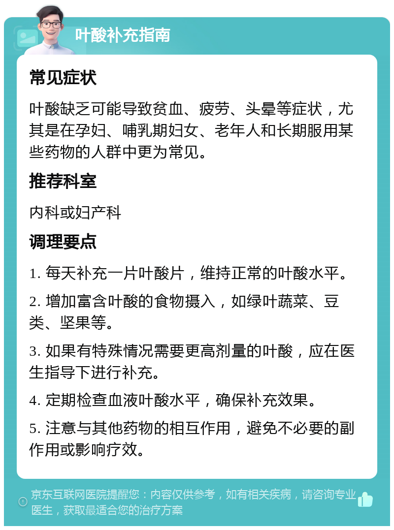 叶酸补充指南 常见症状 叶酸缺乏可能导致贫血、疲劳、头晕等症状，尤其是在孕妇、哺乳期妇女、老年人和长期服用某些药物的人群中更为常见。 推荐科室 内科或妇产科 调理要点 1. 每天补充一片叶酸片，维持正常的叶酸水平。 2. 增加富含叶酸的食物摄入，如绿叶蔬菜、豆类、坚果等。 3. 如果有特殊情况需要更高剂量的叶酸，应在医生指导下进行补充。 4. 定期检查血液叶酸水平，确保补充效果。 5. 注意与其他药物的相互作用，避免不必要的副作用或影响疗效。