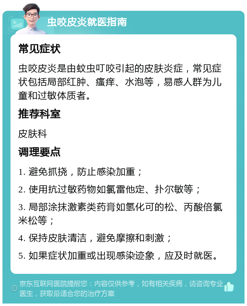 虫咬皮炎就医指南 常见症状 虫咬皮炎是由蚊虫叮咬引起的皮肤炎症，常见症状包括局部红肿、瘙痒、水泡等，易感人群为儿童和过敏体质者。 推荐科室 皮肤科 调理要点 1. 避免抓挠，防止感染加重； 2. 使用抗过敏药物如氯雷他定、扑尔敏等； 3. 局部涂抹激素类药膏如氢化可的松、丙酸倍氯米松等； 4. 保持皮肤清洁，避免摩擦和刺激； 5. 如果症状加重或出现感染迹象，应及时就医。