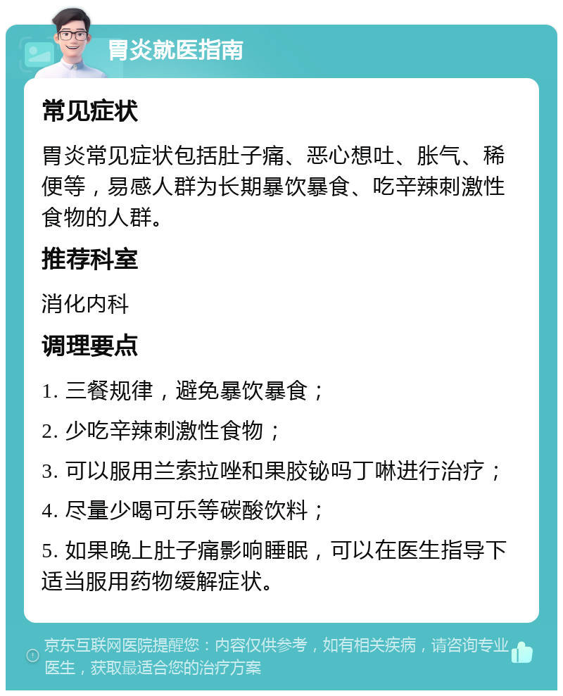 胃炎就医指南 常见症状 胃炎常见症状包括肚子痛、恶心想吐、胀气、稀便等，易感人群为长期暴饮暴食、吃辛辣刺激性食物的人群。 推荐科室 消化内科 调理要点 1. 三餐规律，避免暴饮暴食； 2. 少吃辛辣刺激性食物； 3. 可以服用兰索拉唑和果胶铋吗丁啉进行治疗； 4. 尽量少喝可乐等碳酸饮料； 5. 如果晚上肚子痛影响睡眠，可以在医生指导下适当服用药物缓解症状。