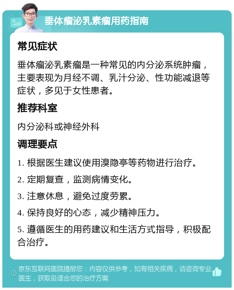 垂体瘤泌乳素瘤用药指南 常见症状 垂体瘤泌乳素瘤是一种常见的内分泌系统肿瘤，主要表现为月经不调、乳汁分泌、性功能减退等症状，多见于女性患者。 推荐科室 内分泌科或神经外科 调理要点 1. 根据医生建议使用溴隐亭等药物进行治疗。 2. 定期复查，监测病情变化。 3. 注意休息，避免过度劳累。 4. 保持良好的心态，减少精神压力。 5. 遵循医生的用药建议和生活方式指导，积极配合治疗。