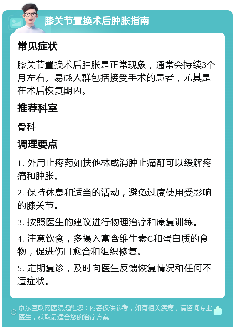 膝关节置换术后肿胀指南 常见症状 膝关节置换术后肿胀是正常现象，通常会持续3个月左右。易感人群包括接受手术的患者，尤其是在术后恢复期内。 推荐科室 骨科 调理要点 1. 外用止疼药如扶他林或消肿止痛酊可以缓解疼痛和肿胀。 2. 保持休息和适当的活动，避免过度使用受影响的膝关节。 3. 按照医生的建议进行物理治疗和康复训练。 4. 注意饮食，多摄入富含维生素C和蛋白质的食物，促进伤口愈合和组织修复。 5. 定期复诊，及时向医生反馈恢复情况和任何不适症状。