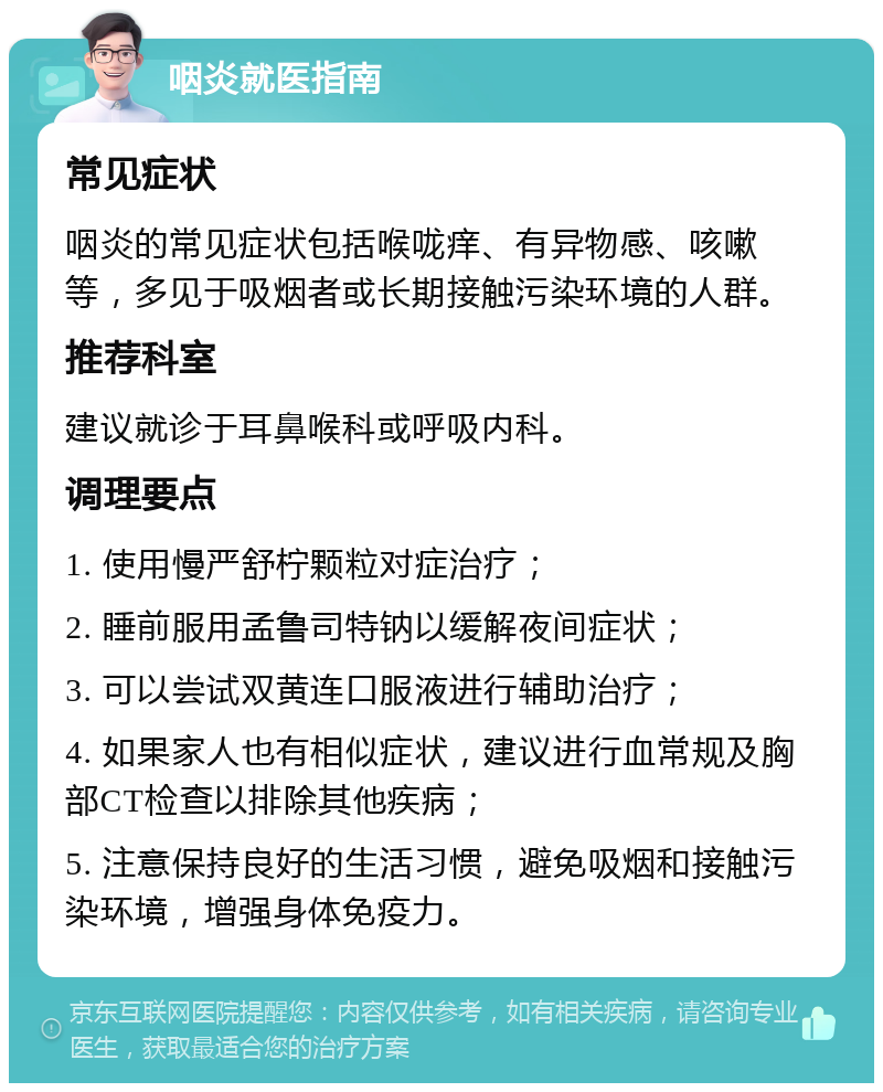 咽炎就医指南 常见症状 咽炎的常见症状包括喉咙痒、有异物感、咳嗽等，多见于吸烟者或长期接触污染环境的人群。 推荐科室 建议就诊于耳鼻喉科或呼吸内科。 调理要点 1. 使用慢严舒柠颗粒对症治疗； 2. 睡前服用孟鲁司特钠以缓解夜间症状； 3. 可以尝试双黄连口服液进行辅助治疗； 4. 如果家人也有相似症状，建议进行血常规及胸部CT检查以排除其他疾病； 5. 注意保持良好的生活习惯，避免吸烟和接触污染环境，增强身体免疫力。