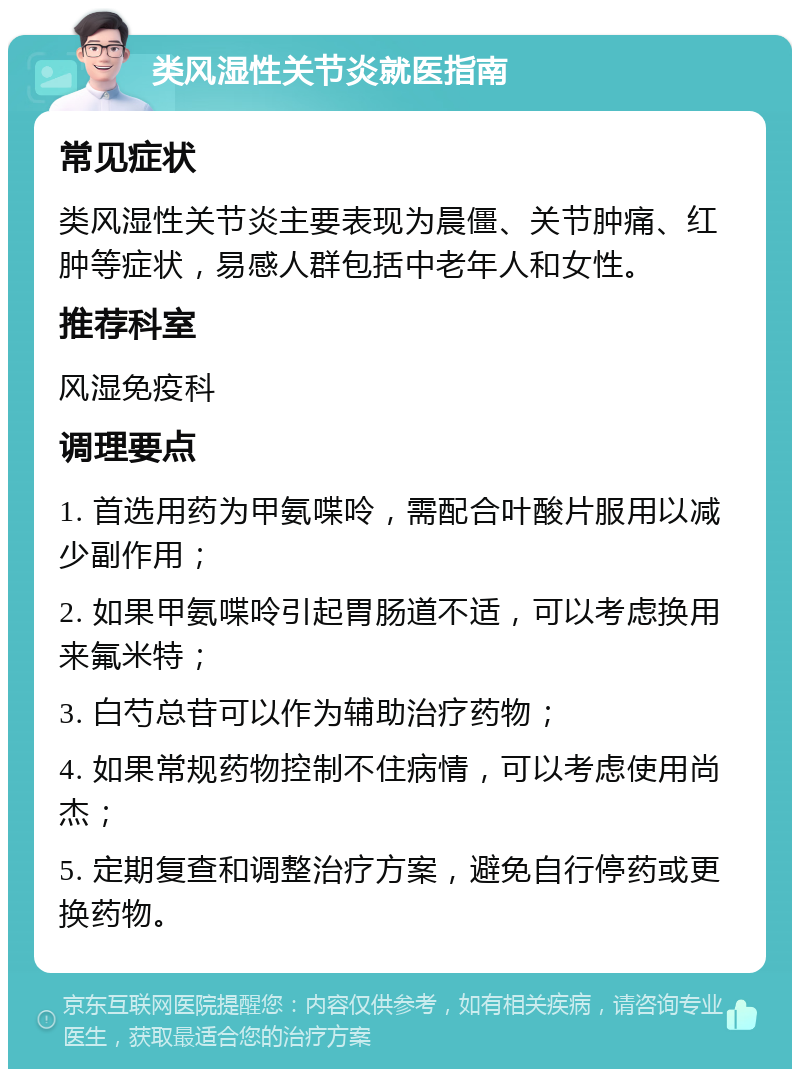 类风湿性关节炎就医指南 常见症状 类风湿性关节炎主要表现为晨僵、关节肿痛、红肿等症状，易感人群包括中老年人和女性。 推荐科室 风湿免疫科 调理要点 1. 首选用药为甲氨喋呤，需配合叶酸片服用以减少副作用； 2. 如果甲氨喋呤引起胃肠道不适，可以考虑换用来氟米特； 3. 白芍总苷可以作为辅助治疗药物； 4. 如果常规药物控制不住病情，可以考虑使用尚杰； 5. 定期复查和调整治疗方案，避免自行停药或更换药物。