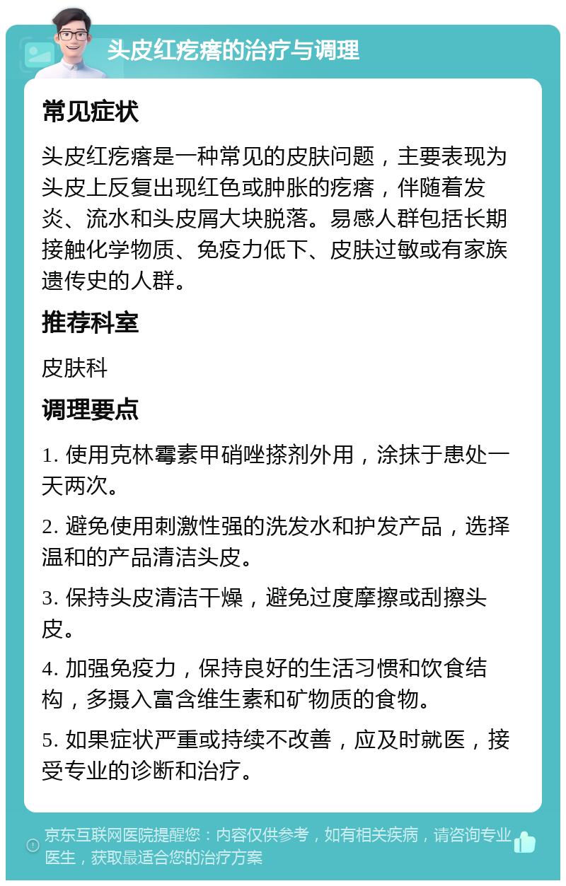 头皮红疙瘩的治疗与调理 常见症状 头皮红疙瘩是一种常见的皮肤问题，主要表现为头皮上反复出现红色或肿胀的疙瘩，伴随着发炎、流水和头皮屑大块脱落。易感人群包括长期接触化学物质、免疫力低下、皮肤过敏或有家族遗传史的人群。 推荐科室 皮肤科 调理要点 1. 使用克林霉素甲硝唑搽剂外用，涂抹于患处一天两次。 2. 避免使用刺激性强的洗发水和护发产品，选择温和的产品清洁头皮。 3. 保持头皮清洁干燥，避免过度摩擦或刮擦头皮。 4. 加强免疫力，保持良好的生活习惯和饮食结构，多摄入富含维生素和矿物质的食物。 5. 如果症状严重或持续不改善，应及时就医，接受专业的诊断和治疗。