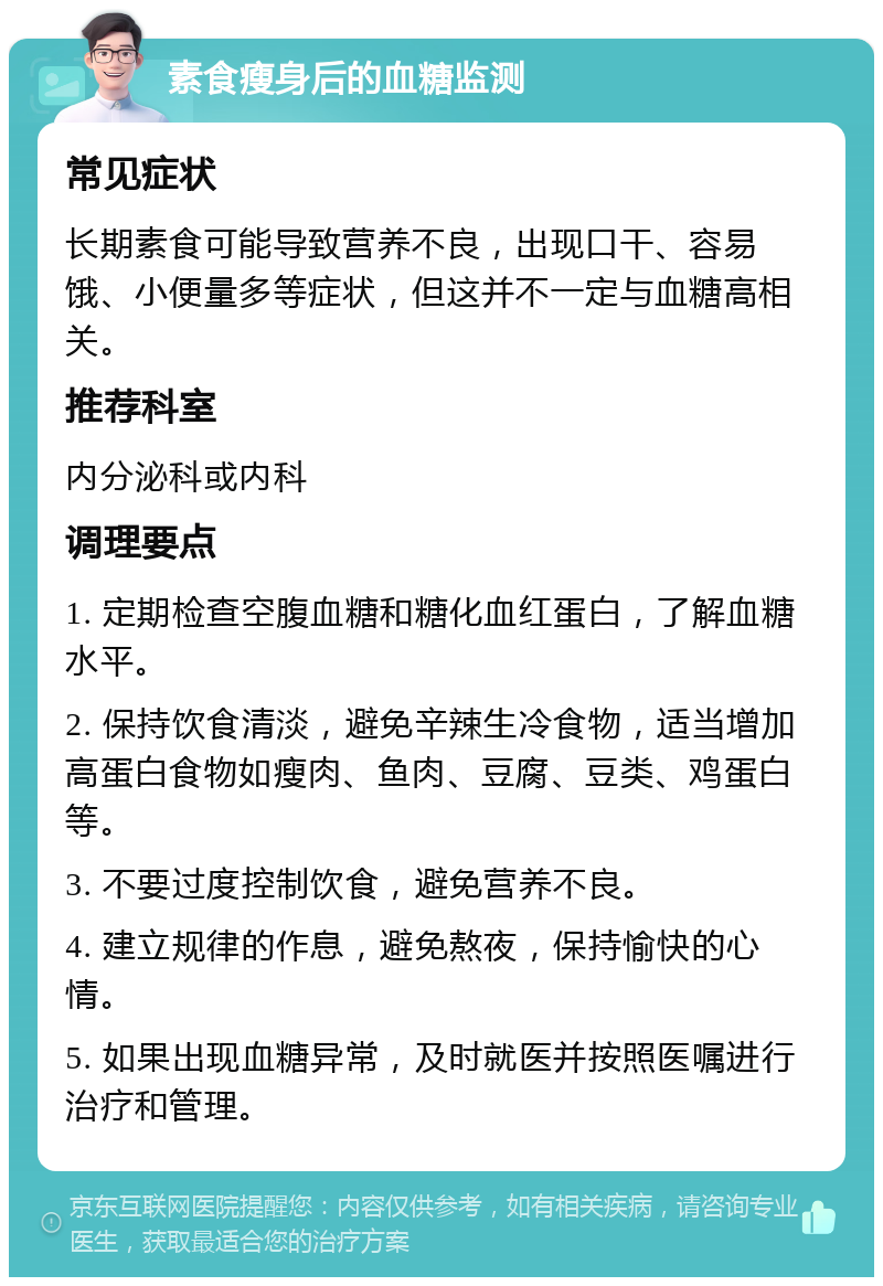 素食瘦身后的血糖监测 常见症状 长期素食可能导致营养不良，出现口干、容易饿、小便量多等症状，但这并不一定与血糖高相关。 推荐科室 内分泌科或内科 调理要点 1. 定期检查空腹血糖和糖化血红蛋白，了解血糖水平。 2. 保持饮食清淡，避免辛辣生冷食物，适当增加高蛋白食物如瘦肉、鱼肉、豆腐、豆类、鸡蛋白等。 3. 不要过度控制饮食，避免营养不良。 4. 建立规律的作息，避免熬夜，保持愉快的心情。 5. 如果出现血糖异常，及时就医并按照医嘱进行治疗和管理。