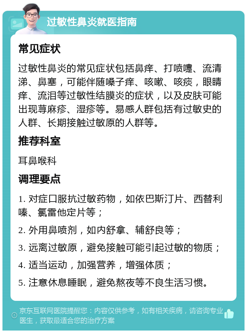 过敏性鼻炎就医指南 常见症状 过敏性鼻炎的常见症状包括鼻痒、打喷嚏、流清涕、鼻塞，可能伴随嗓子痒、咳嗽、咳痰，眼睛痒、流泪等过敏性结膜炎的症状，以及皮肤可能出现荨麻疹、湿疹等。易感人群包括有过敏史的人群、长期接触过敏原的人群等。 推荐科室 耳鼻喉科 调理要点 1. 对症口服抗过敏药物，如依巴斯汀片、西替利嗪、氯雷他定片等； 2. 外用鼻喷剂，如内舒拿、辅舒良等； 3. 远离过敏原，避免接触可能引起过敏的物质； 4. 适当运动，加强营养，增强体质； 5. 注意休息睡眠，避免熬夜等不良生活习惯。