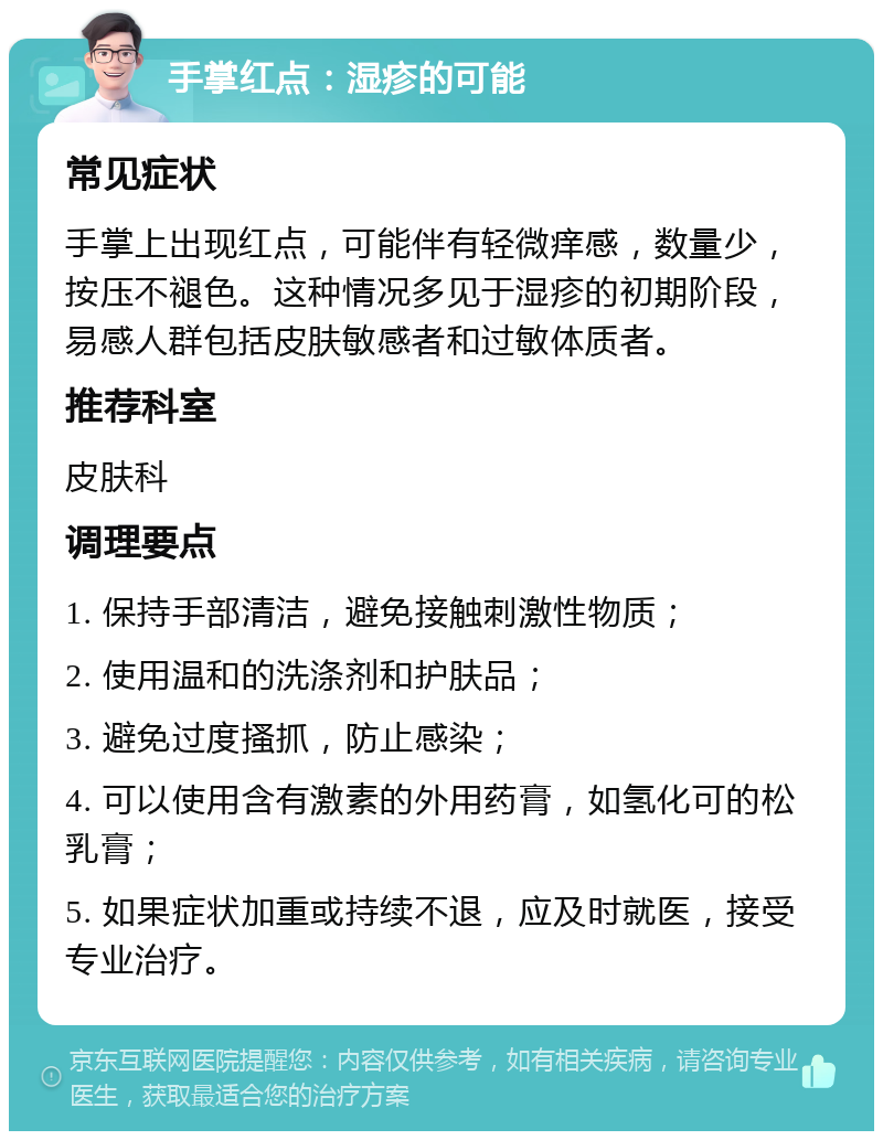 手掌红点：湿疹的可能 常见症状 手掌上出现红点，可能伴有轻微痒感，数量少，按压不褪色。这种情况多见于湿疹的初期阶段，易感人群包括皮肤敏感者和过敏体质者。 推荐科室 皮肤科 调理要点 1. 保持手部清洁，避免接触刺激性物质； 2. 使用温和的洗涤剂和护肤品； 3. 避免过度搔抓，防止感染； 4. 可以使用含有激素的外用药膏，如氢化可的松乳膏； 5. 如果症状加重或持续不退，应及时就医，接受专业治疗。