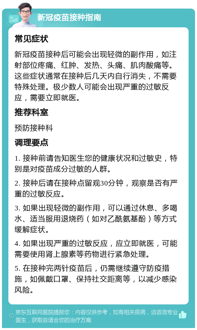 新冠疫苗接种指南 常见症状 新冠疫苗接种后可能会出现轻微的副作用，如注射部位疼痛、红肿、发热、头痛、肌肉酸痛等。这些症状通常在接种后几天内自行消失，不需要特殊处理。极少数人可能会出现严重的过敏反应，需要立即就医。 推荐科室 预防接种科 调理要点 1. 接种前请告知医生您的健康状况和过敏史，特别是对疫苗成分过敏的人群。 2. 接种后请在接种点留观30分钟，观察是否有严重的过敏反应。 3. 如果出现轻微的副作用，可以通过休息、多喝水、适当服用退烧药（如对乙酰氨基酚）等方式缓解症状。 4. 如果出现严重的过敏反应，应立即就医，可能需要使用肾上腺素等药物进行紧急处理。 5. 在接种完两针疫苗后，仍需继续遵守防疫措施，如佩戴口罩、保持社交距离等，以减少感染风险。