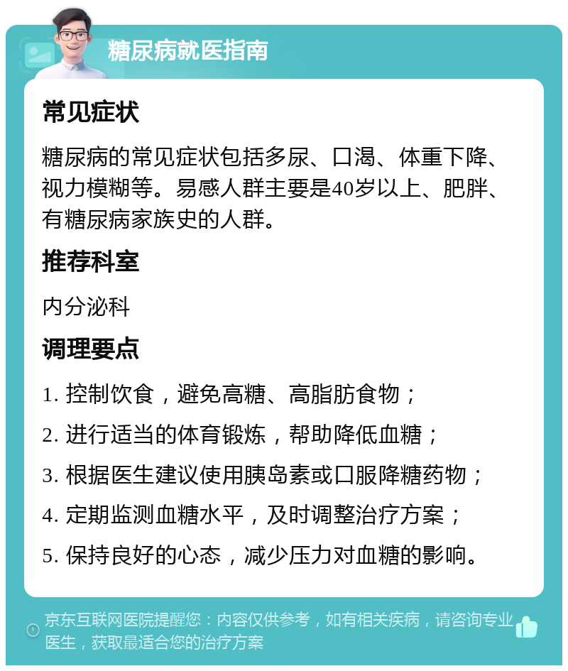 糖尿病就医指南 常见症状 糖尿病的常见症状包括多尿、口渴、体重下降、视力模糊等。易感人群主要是40岁以上、肥胖、有糖尿病家族史的人群。 推荐科室 内分泌科 调理要点 1. 控制饮食，避免高糖、高脂肪食物； 2. 进行适当的体育锻炼，帮助降低血糖； 3. 根据医生建议使用胰岛素或口服降糖药物； 4. 定期监测血糖水平，及时调整治疗方案； 5. 保持良好的心态，减少压力对血糖的影响。