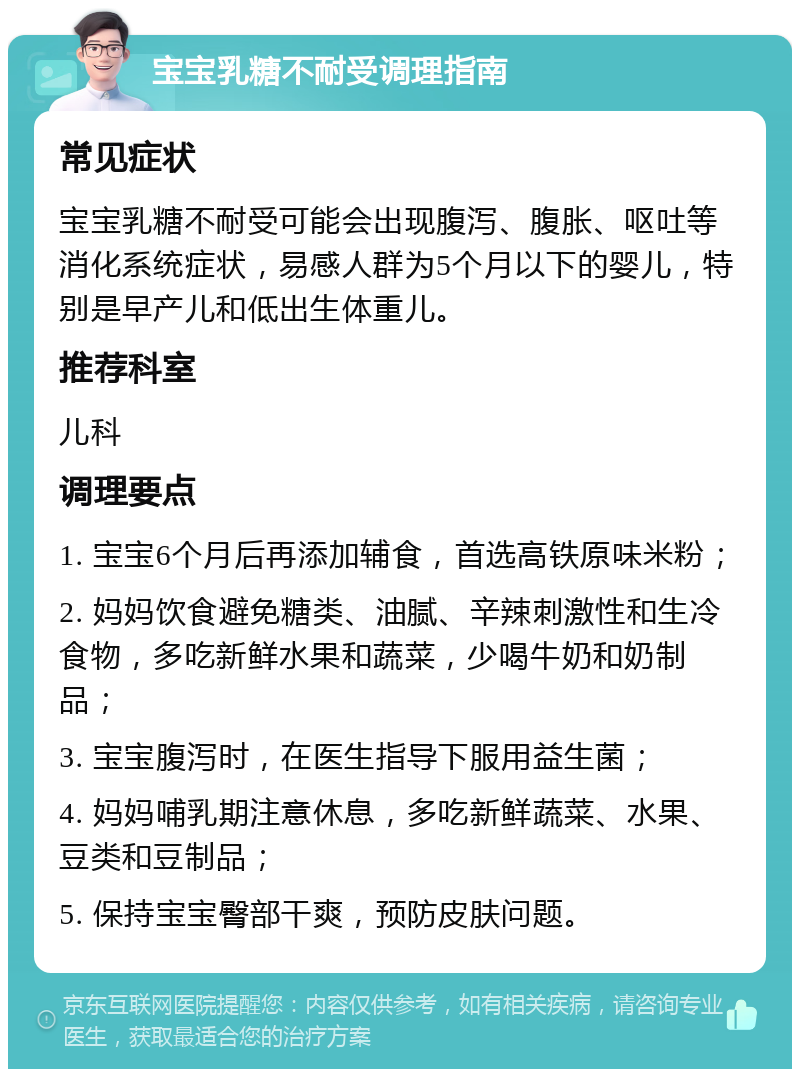 宝宝乳糖不耐受调理指南 常见症状 宝宝乳糖不耐受可能会出现腹泻、腹胀、呕吐等消化系统症状，易感人群为5个月以下的婴儿，特别是早产儿和低出生体重儿。 推荐科室 儿科 调理要点 1. 宝宝6个月后再添加辅食，首选高铁原味米粉； 2. 妈妈饮食避免糖类、油腻、辛辣刺激性和生冷食物，多吃新鲜水果和蔬菜，少喝牛奶和奶制品； 3. 宝宝腹泻时，在医生指导下服用益生菌； 4. 妈妈哺乳期注意休息，多吃新鲜蔬菜、水果、豆类和豆制品； 5. 保持宝宝臀部干爽，预防皮肤问题。