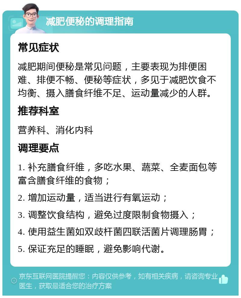 减肥便秘的调理指南 常见症状 减肥期间便秘是常见问题，主要表现为排便困难、排便不畅、便秘等症状，多见于减肥饮食不均衡、摄入膳食纤维不足、运动量减少的人群。 推荐科室 营养科、消化内科 调理要点 1. 补充膳食纤维，多吃水果、蔬菜、全麦面包等富含膳食纤维的食物； 2. 增加运动量，适当进行有氧运动； 3. 调整饮食结构，避免过度限制食物摄入； 4. 使用益生菌如双歧杆菌四联活菌片调理肠胃； 5. 保证充足的睡眠，避免影响代谢。