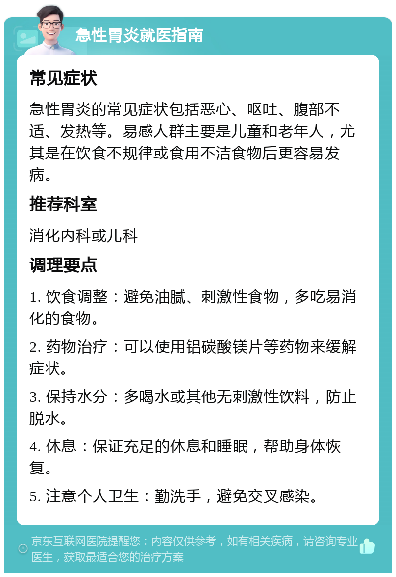 急性胃炎就医指南 常见症状 急性胃炎的常见症状包括恶心、呕吐、腹部不适、发热等。易感人群主要是儿童和老年人，尤其是在饮食不规律或食用不洁食物后更容易发病。 推荐科室 消化内科或儿科 调理要点 1. 饮食调整：避免油腻、刺激性食物，多吃易消化的食物。 2. 药物治疗：可以使用铝碳酸镁片等药物来缓解症状。 3. 保持水分：多喝水或其他无刺激性饮料，防止脱水。 4. 休息：保证充足的休息和睡眠，帮助身体恢复。 5. 注意个人卫生：勤洗手，避免交叉感染。