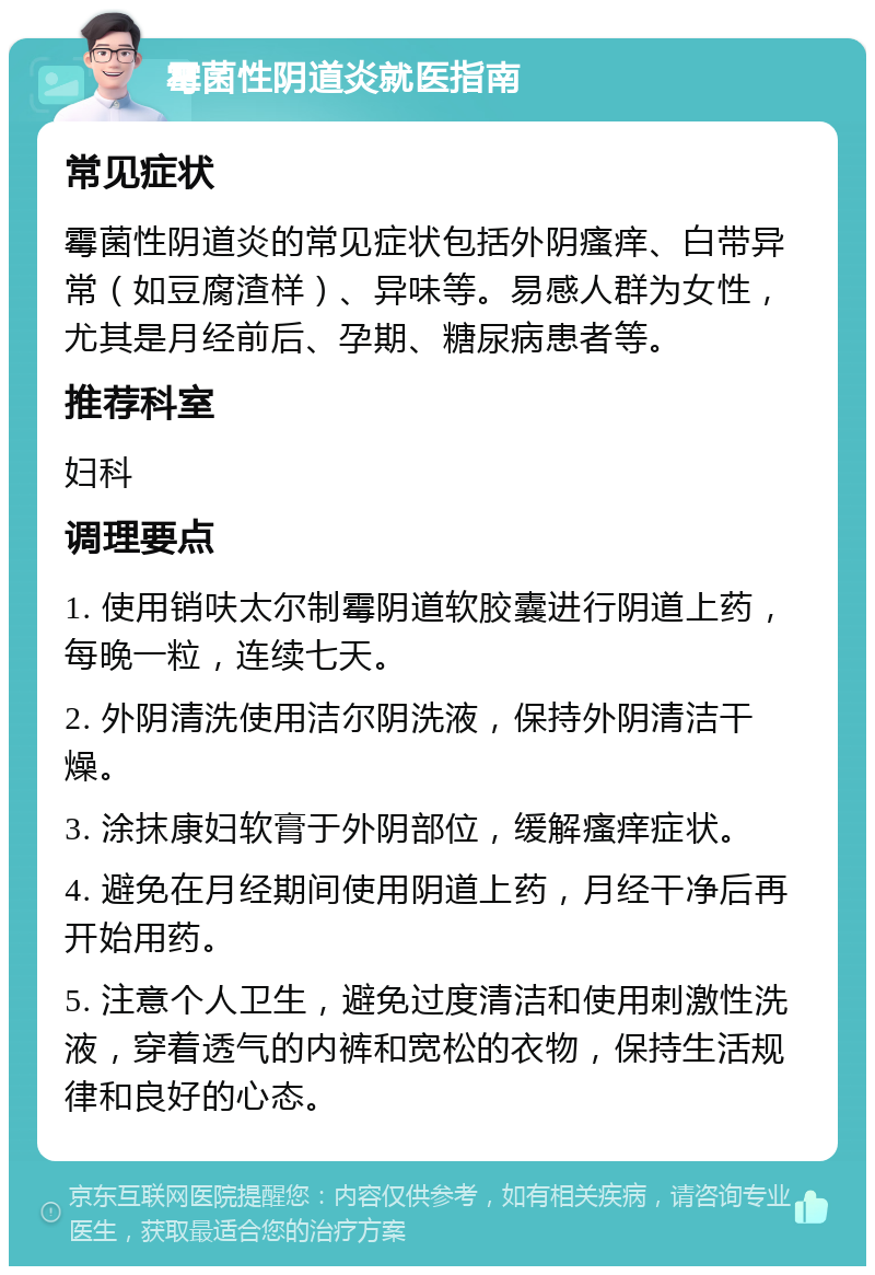 霉菌性阴道炎就医指南 常见症状 霉菌性阴道炎的常见症状包括外阴瘙痒、白带异常（如豆腐渣样）、异味等。易感人群为女性，尤其是月经前后、孕期、糖尿病患者等。 推荐科室 妇科 调理要点 1. 使用销呋太尔制霉阴道软胶囊进行阴道上药，每晚一粒，连续七天。 2. 外阴清洗使用洁尔阴洗液，保持外阴清洁干燥。 3. 涂抹康妇软膏于外阴部位，缓解瘙痒症状。 4. 避免在月经期间使用阴道上药，月经干净后再开始用药。 5. 注意个人卫生，避免过度清洁和使用刺激性洗液，穿着透气的内裤和宽松的衣物，保持生活规律和良好的心态。