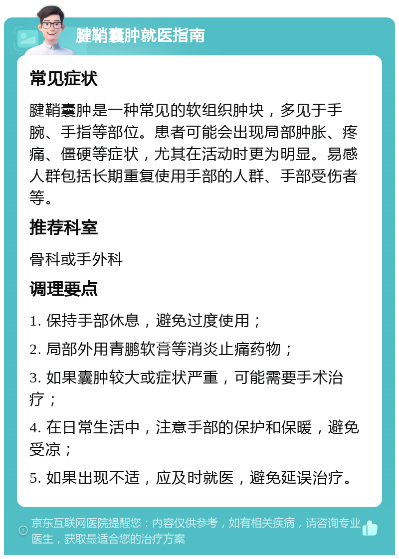 腱鞘囊肿就医指南 常见症状 腱鞘囊肿是一种常见的软组织肿块，多见于手腕、手指等部位。患者可能会出现局部肿胀、疼痛、僵硬等症状，尤其在活动时更为明显。易感人群包括长期重复使用手部的人群、手部受伤者等。 推荐科室 骨科或手外科 调理要点 1. 保持手部休息，避免过度使用； 2. 局部外用青鹏软膏等消炎止痛药物； 3. 如果囊肿较大或症状严重，可能需要手术治疗； 4. 在日常生活中，注意手部的保护和保暖，避免受凉； 5. 如果出现不适，应及时就医，避免延误治疗。