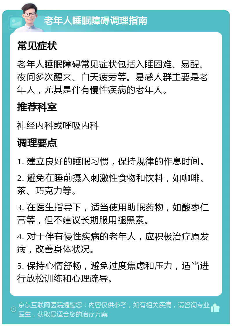 老年人睡眠障碍调理指南 常见症状 老年人睡眠障碍常见症状包括入睡困难、易醒、夜间多次醒来、白天疲劳等。易感人群主要是老年人，尤其是伴有慢性疾病的老年人。 推荐科室 神经内科或呼吸内科 调理要点 1. 建立良好的睡眠习惯，保持规律的作息时间。 2. 避免在睡前摄入刺激性食物和饮料，如咖啡、茶、巧克力等。 3. 在医生指导下，适当使用助眠药物，如酸枣仁膏等，但不建议长期服用褪黑素。 4. 对于伴有慢性疾病的老年人，应积极治疗原发病，改善身体状况。 5. 保持心情舒畅，避免过度焦虑和压力，适当进行放松训练和心理疏导。