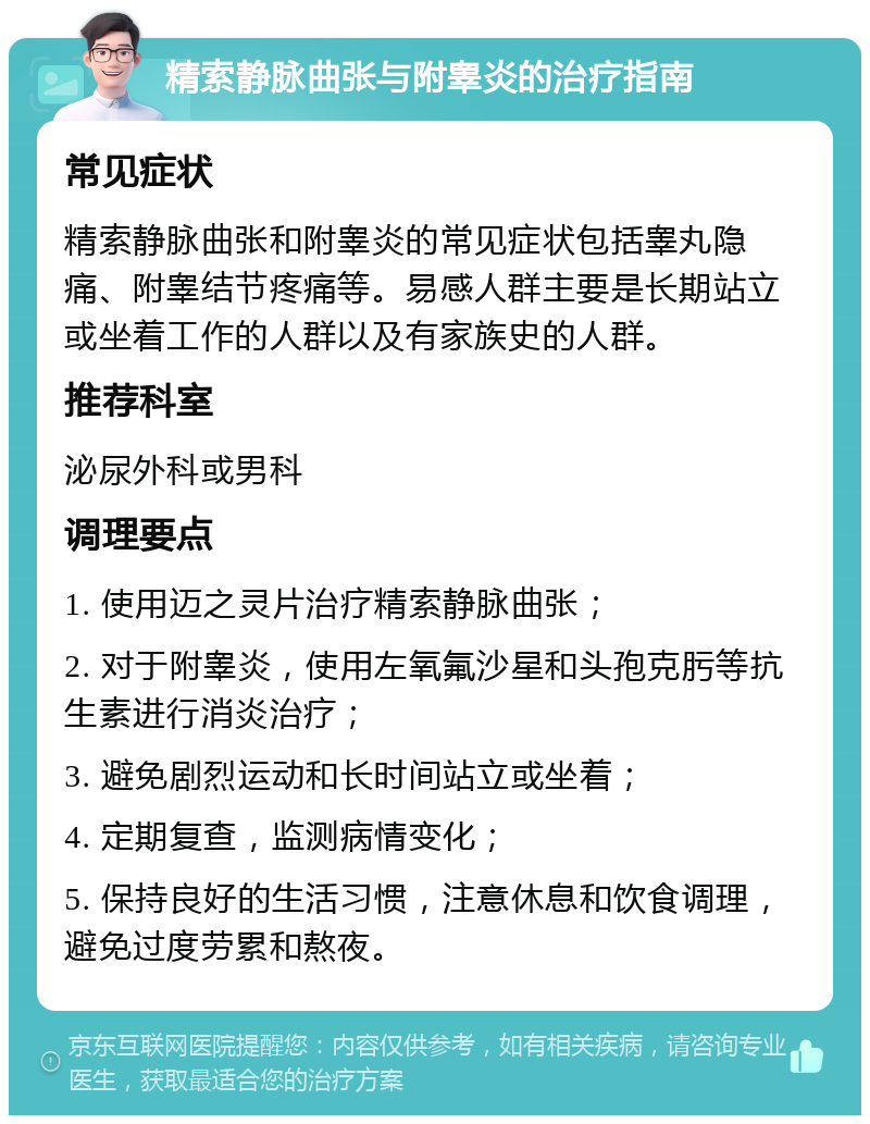 精索静脉曲张与附睾炎的治疗指南 常见症状 精索静脉曲张和附睾炎的常见症状包括睾丸隐痛、附睾结节疼痛等。易感人群主要是长期站立或坐着工作的人群以及有家族史的人群。 推荐科室 泌尿外科或男科 调理要点 1. 使用迈之灵片治疗精索静脉曲张； 2. 对于附睾炎，使用左氧氟沙星和头孢克肟等抗生素进行消炎治疗； 3. 避免剧烈运动和长时间站立或坐着； 4. 定期复查，监测病情变化； 5. 保持良好的生活习惯，注意休息和饮食调理，避免过度劳累和熬夜。